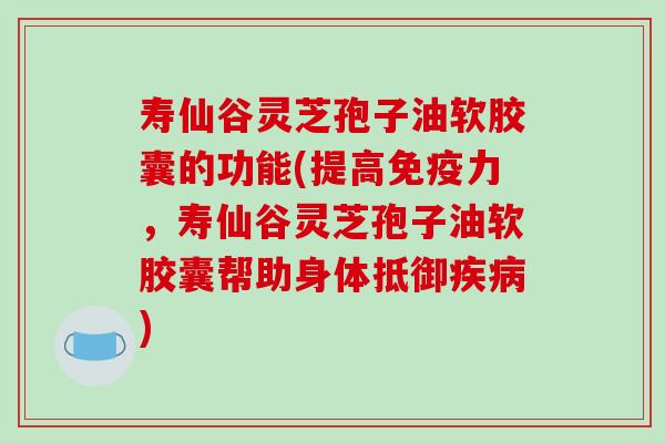 寿仙谷灵芝孢子油软胶囊的功能(提高免疫力，寿仙谷灵芝孢子油软胶囊帮助身体抵御疾病)