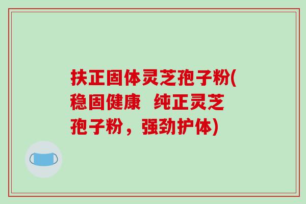 扶正固体灵芝孢子粉(稳固健康  纯正灵芝孢子粉，强劲护体)
