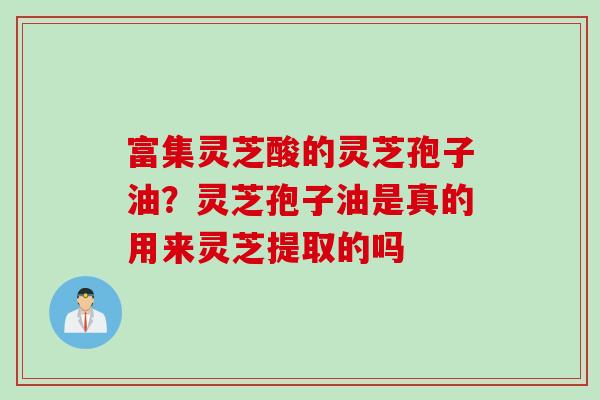 富集灵芝酸的灵芝孢子油？灵芝孢子油是真的用来灵芝提取的吗