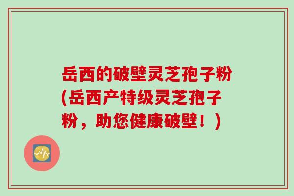 岳西的破壁灵芝孢子粉(岳西产特级灵芝孢子粉，助您健康破壁！)