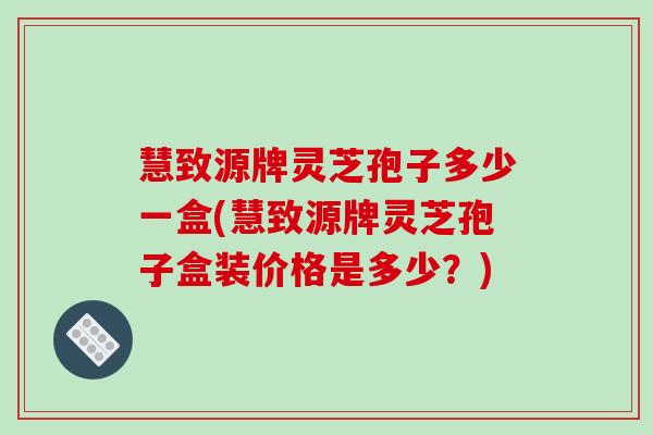 慧致源牌灵芝孢子多少一盒(慧致源牌灵芝孢子盒装价格是多少?) 慧致源牌灵芝孢子多少一盒(慧致源牌灵芝孢子盒装价格是多少?)