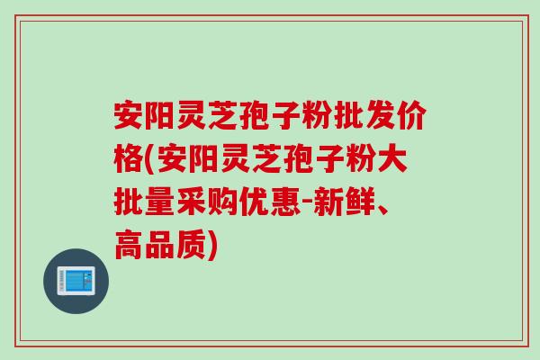 安阳灵芝孢子粉批发价格(安阳灵芝孢子粉大批量采购优惠-新鲜、高品质)
