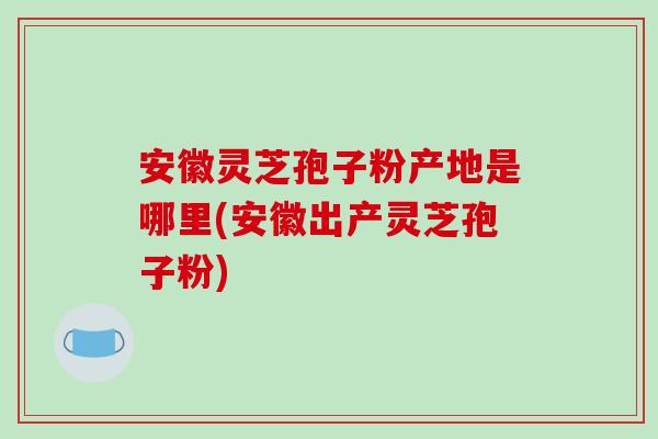 安徽灵芝孢子粉产地是哪里(安徽出产灵芝孢子粉)