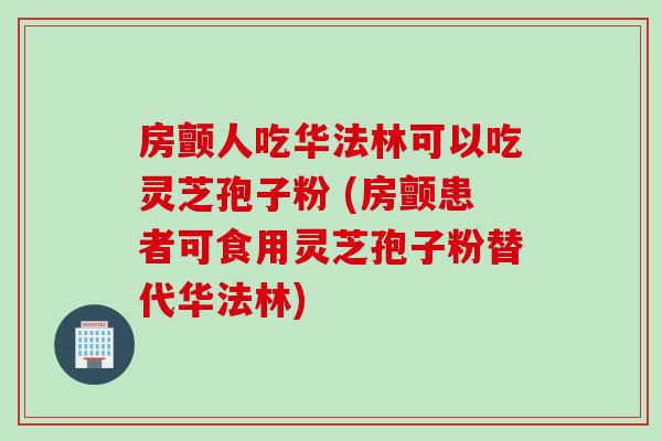 房颤人吃华法林可以吃灵芝孢子粉 (房颤患者可食用灵芝孢子粉替代华法林)