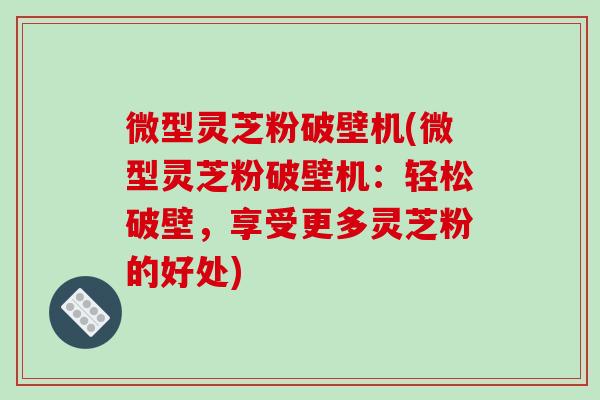 微型灵芝粉破壁机(微型灵芝粉破壁机：轻松破壁，享受更多灵芝粉的好处)