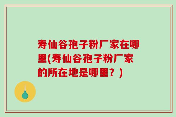 寿仙谷孢子粉厂家在哪里(寿仙谷孢子粉厂家的所在地是哪里？)