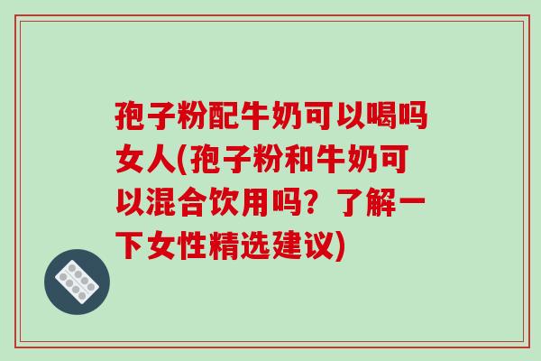 孢子粉配牛奶可以喝吗女人(孢子粉和牛奶可以混合饮用吗？了解一下女性精选建议)