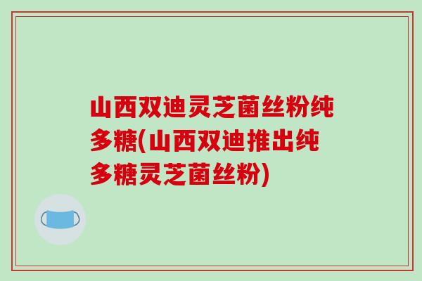 山西双迪灵芝菌丝粉纯多糖(山西双迪推出纯多糖灵芝菌丝粉)