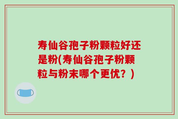 寿仙谷孢子粉颗粒好还是粉(寿仙谷孢子粉颗粒与粉末哪个更优？)