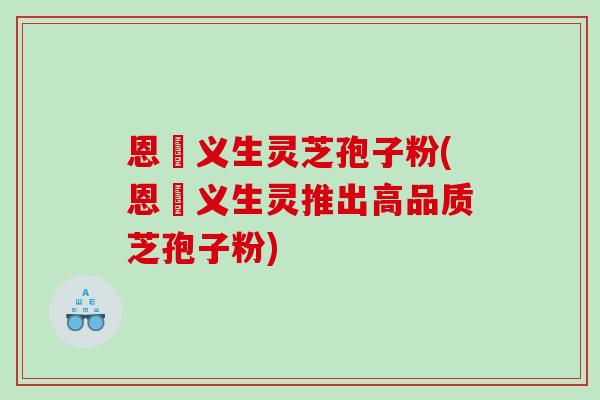 恩祐义生灵芝孢子粉(恩祐义生灵推出高品质芝孢子粉)