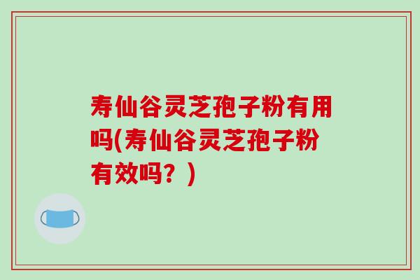 寿仙谷灵芝孢子粉有用吗(寿仙谷灵芝孢子粉有效吗?) 寿仙谷灵芝孢子粉有用吗(寿仙谷灵芝孢子粉有效吗?)