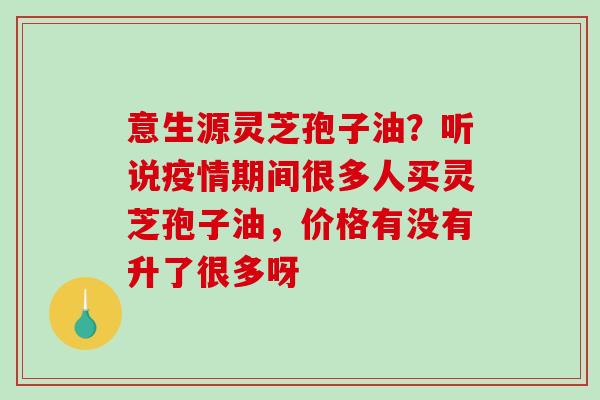 意生源灵芝孢子油?听说疫情期间很多人买灵芝孢子油,价格有没有升了很多呀 意生源灵芝孢子油?听说疫情期间很多人买灵芝孢子油,价格有没有升了很多呀