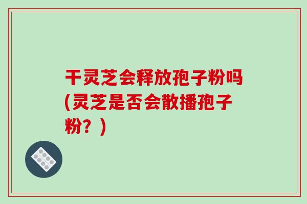干灵芝会释放孢子粉吗(灵芝是否会散播孢子粉？)