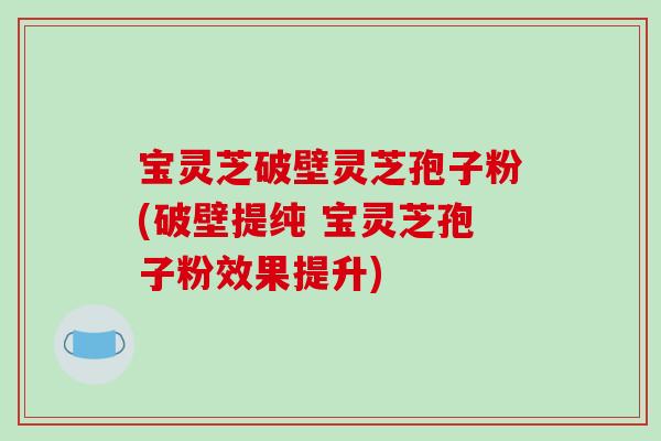 宝灵芝破壁灵芝孢子粉(破壁提纯 宝灵芝孢子粉效果提升)