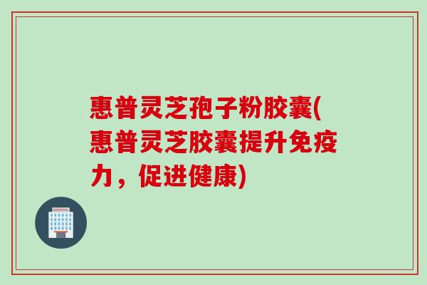 惠普灵芝孢子粉胶囊(惠普灵芝胶囊提升免疫力，促进健康)