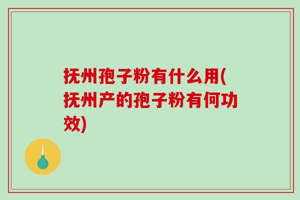 抚州孢子粉有什么用(抚州产的孢子粉有何功效)