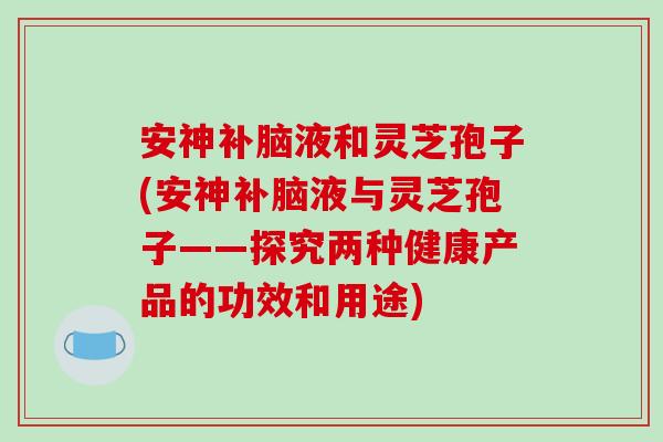 安神补脑液和灵芝孢子(安神补脑液与灵芝孢子——探究两种健康产品的功效和用途)