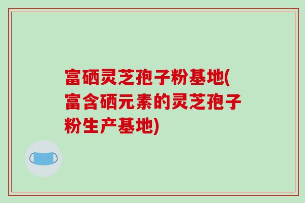 富硒灵芝孢子粉基地(富含硒元素的灵芝孢子粉生产基地)