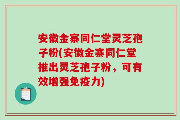 安徽金寨同仁堂灵芝孢子粉(安徽金寨同仁堂推出灵芝孢子粉，可有效增强免疫力)