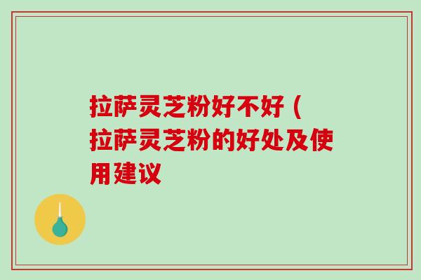 拉萨灵芝粉好不好 (拉萨灵芝粉的好处及使用建议