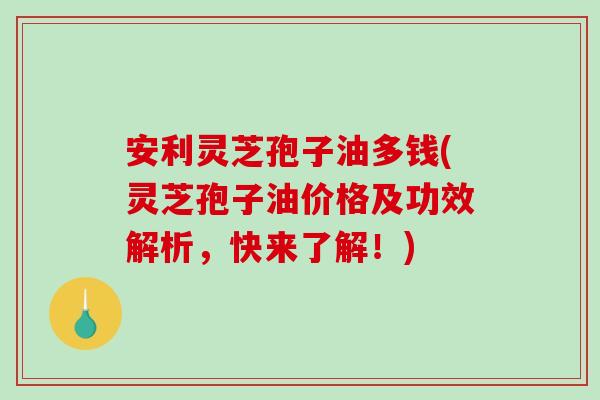 安利灵芝孢子油多钱(灵芝孢子油价格及功效解析，快来了解！)