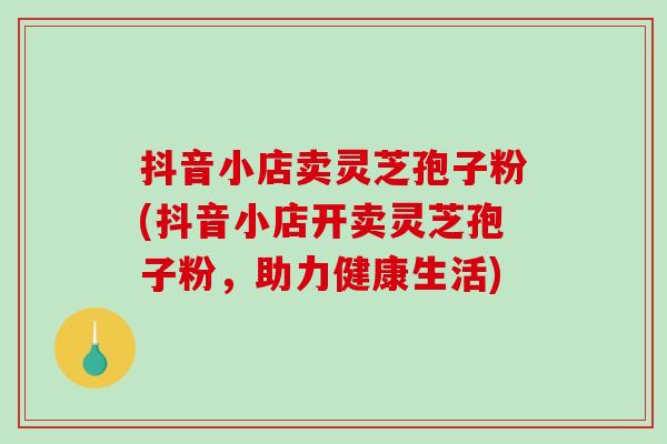 抖音小店卖灵芝孢子粉(抖音小店开卖灵芝孢子粉，助力健康生活)