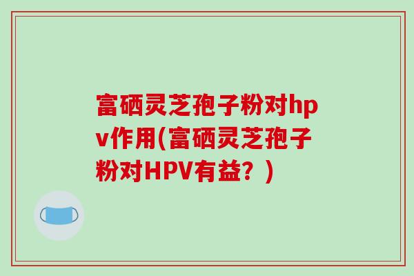 富硒灵芝孢子粉对hpv作用(富硒灵芝孢子粉对HPV有益？)