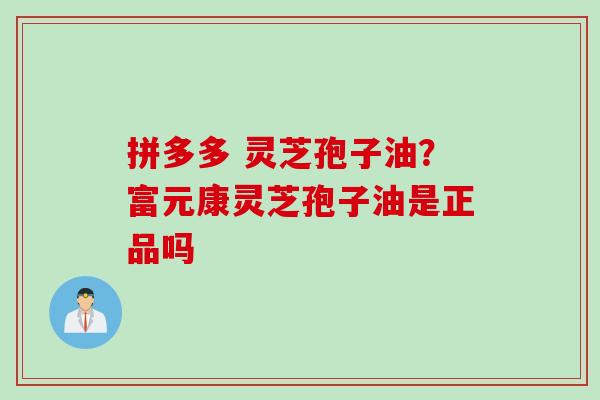 拼多多 灵芝孢子油？富元康灵芝孢子油是正品吗