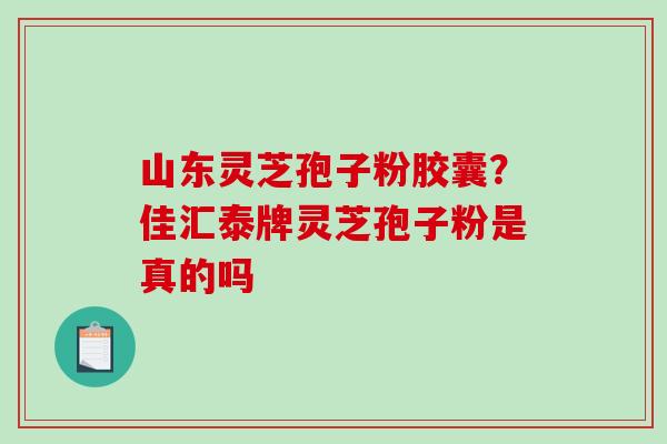 山东灵芝孢子粉胶囊？佳汇泰牌灵芝孢子粉是真的吗