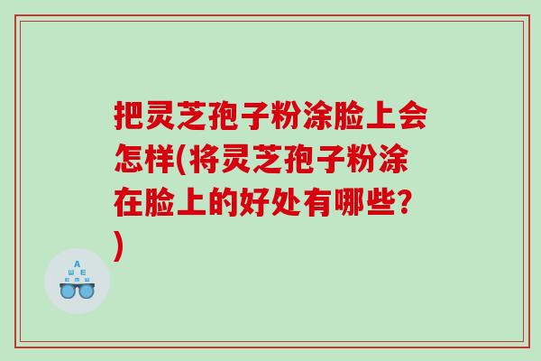 把灵芝孢子粉涂脸上会怎样(将灵芝孢子粉涂在脸上的好处有哪些？)