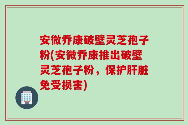 安微乔康破壁灵芝孢子粉(安微乔康推出破壁灵芝孢子粉，保护肝脏免受损害)