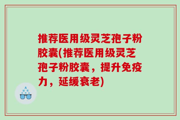 推荐医用级灵芝孢子粉胶囊(推荐医用级灵芝孢子粉胶囊，提升免疫力，延缓衰老)