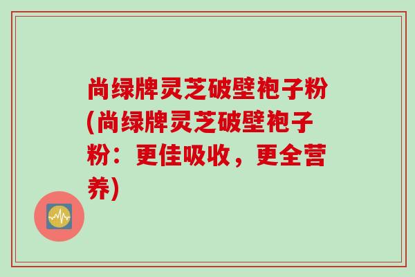 尚绿牌灵芝破壁袍子粉(尚绿牌灵芝破壁袍子粉：更佳吸收，更全营养)
