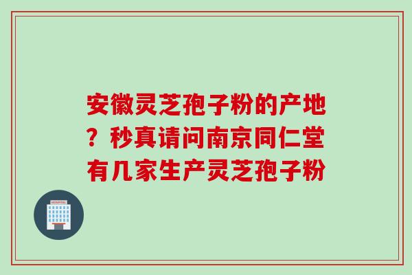安徽灵芝孢子粉的产地？秒真请问南京同仁堂有几家生产灵芝孢子粉