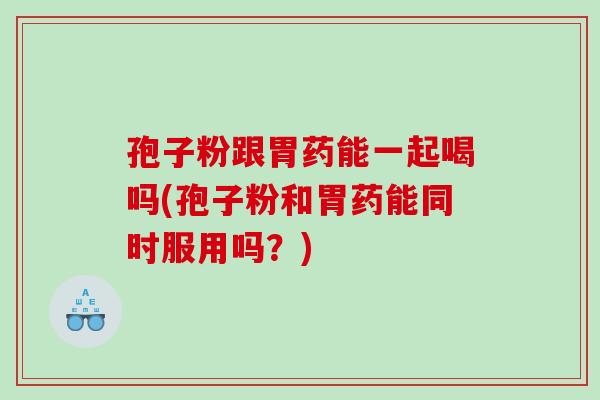 孢子粉跟胃药能一起喝吗(孢子粉和胃药能同时服用吗？)