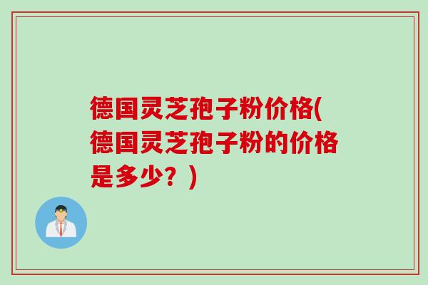 德国灵芝孢子粉价格(德国灵芝孢子粉的价格是多少？)