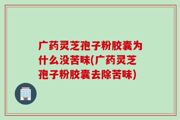 广药灵芝孢子粉胶囊为什么没苦味(广药灵芝孢子粉胶囊去除苦味)