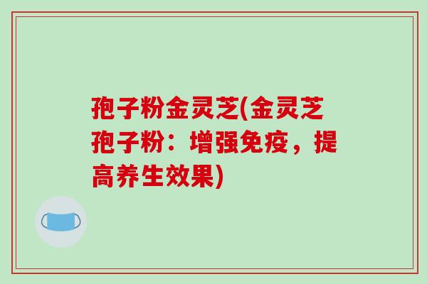孢子粉金灵芝(金灵芝孢子粉：增强免疫，提高养生效果)