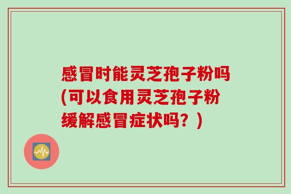 感冒时能灵芝孢子粉吗(可以食用灵芝孢子粉缓解感冒症状吗？)