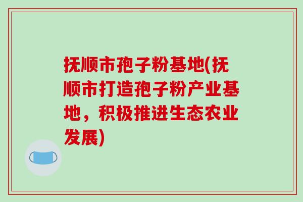 抚顺市孢子粉基地(抚顺市打造孢子粉产业基地，积极推进生态农业发展)