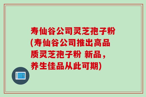 寿仙谷公司灵芝孢子粉(寿仙谷公司推出高品质灵芝孢子粉 新品，养生佳品从此可期)