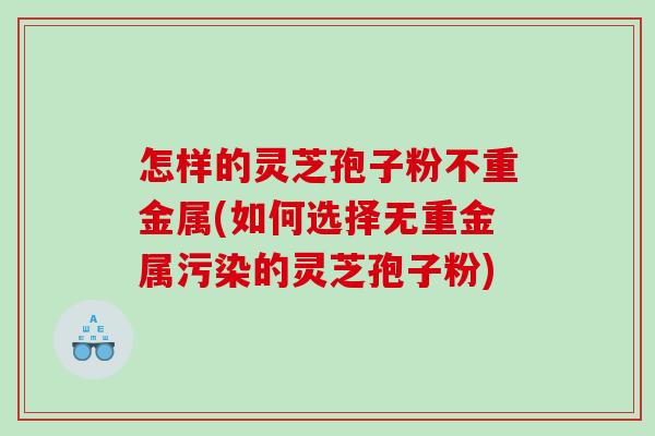 怎样的灵芝孢子粉不重金属(如何选择无重金属污染的灵芝孢子粉) 怎样的灵芝孢子粉不重金属(如何选择无重金属污染的灵芝孢子粉)
