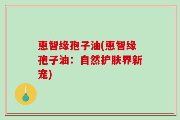 惠智缘孢子油(惠智缘孢子油:自然护肤界新宠) 惠智缘孢子油(惠智缘孢子油:自然护肤界新宠)
