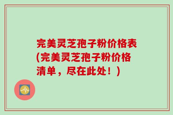 完美灵芝孢子粉价格表(完美灵芝孢子粉价格清单，尽在此处！)