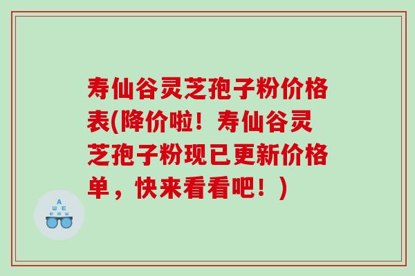 寿仙谷灵芝孢子粉价格表(降价啦！寿仙谷灵芝孢子粉现已更新价格单，快来看看吧！)