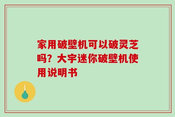 家用破壁机可以破灵芝吗？大宇迷你破壁机使用说明书