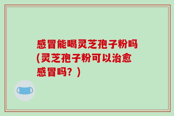 感冒能喝灵芝孢子粉吗(灵芝孢子粉可以治愈感冒吗？)