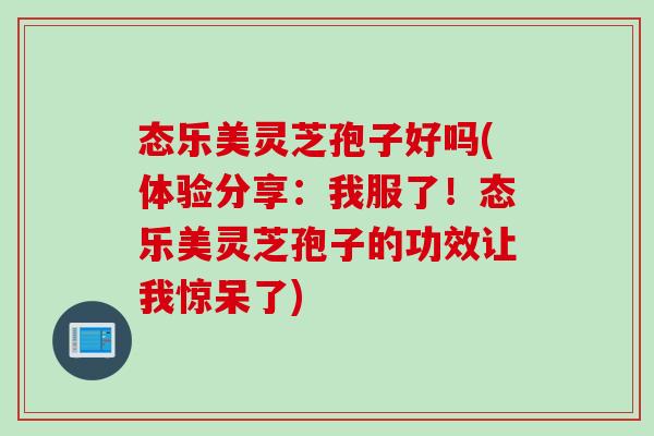 态乐美灵芝孢子好吗(体验分享：我服了！态乐美灵芝孢子的功效让我惊呆了)