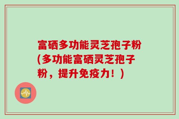 富硒多功能灵芝孢子粉(多功能富硒灵芝孢子粉，提升免疫力！)