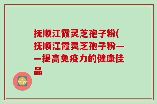 抚顺江霞灵芝孢子粉(抚顺江霞灵芝孢子粉——提高免疫力的健康佳品